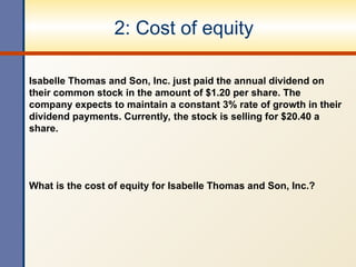 2: Cost of equity
Isabelle Thomas and Son, Inc. just paid the annual dividend on
their common stock in the amount of $1.20 per share. The
company expects to maintain a constant 3% rate of growth in their
dividend payments. Currently, the stock is selling for $20.40 a
share.
What is the cost of equity for Isabelle Thomas and Son, Inc.?
 
