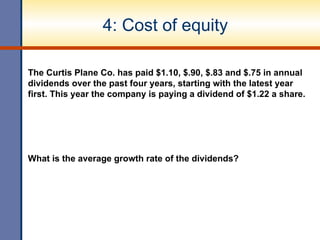 4: Cost of equity
The Curtis Plane Co. has paid $1.10, $.90, $.83 and $.75 in annual
dividends over the past four years, starting with the latest year
first. This year the company is paying a dividend of $1.22 a share.
What is the average growth rate of the dividends?
 