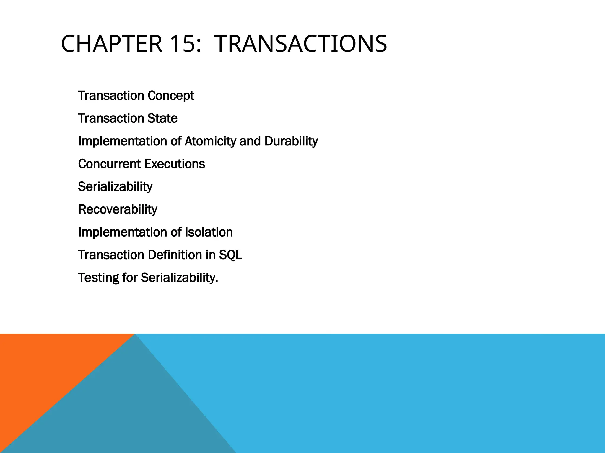 CHAPTER 15: TRANSACTIONS
Transaction Concept
Transaction State
Implementation of Atomicity and Durability
Concurrent Executions
Serializability
Recoverability
Implementation of Isolation
Transaction Definition in SQL
Testing for Serializability.
 