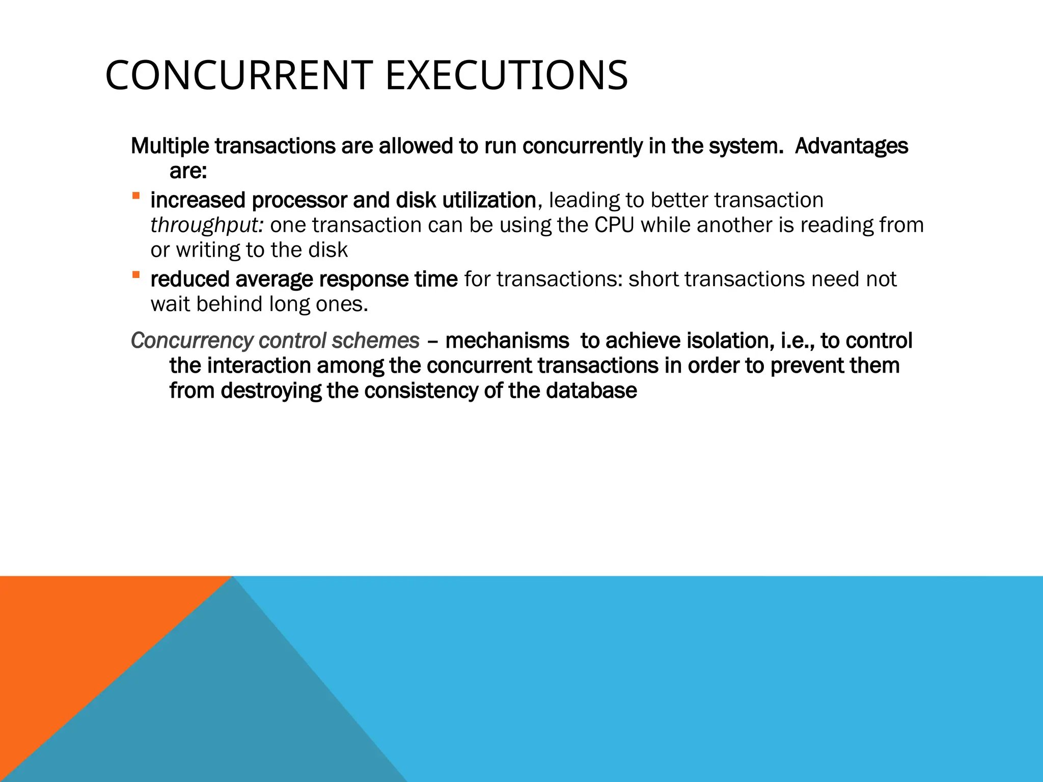 CONCURRENT EXECUTIONS
Multiple transactions are allowed to run concurrently in the system. Advantages
are:
 increased processor and disk utilization, leading to better transaction
throughput: one transaction can be using the CPU while another is reading from
or writing to the disk
 reduced average response time for transactions: short transactions need not
wait behind long ones.
Concurrency control schemes – mechanisms to achieve isolation, i.e., to control
the interaction among the concurrent transactions in order to prevent them
from destroying the consistency of the database
 