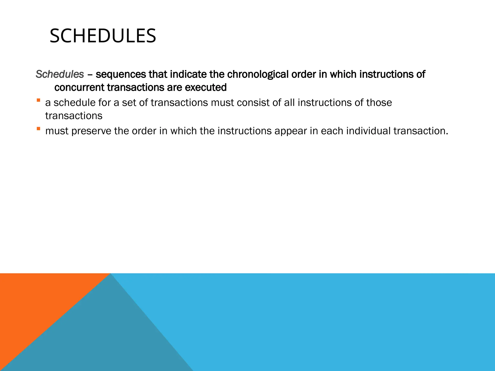 SCHEDULES
Schedules – sequences that indicate the chronological order in which instructions of
concurrent transactions are executed
 a schedule for a set of transactions must consist of all instructions of those
transactions
 must preserve the order in which the instructions appear in each individual transaction.
 