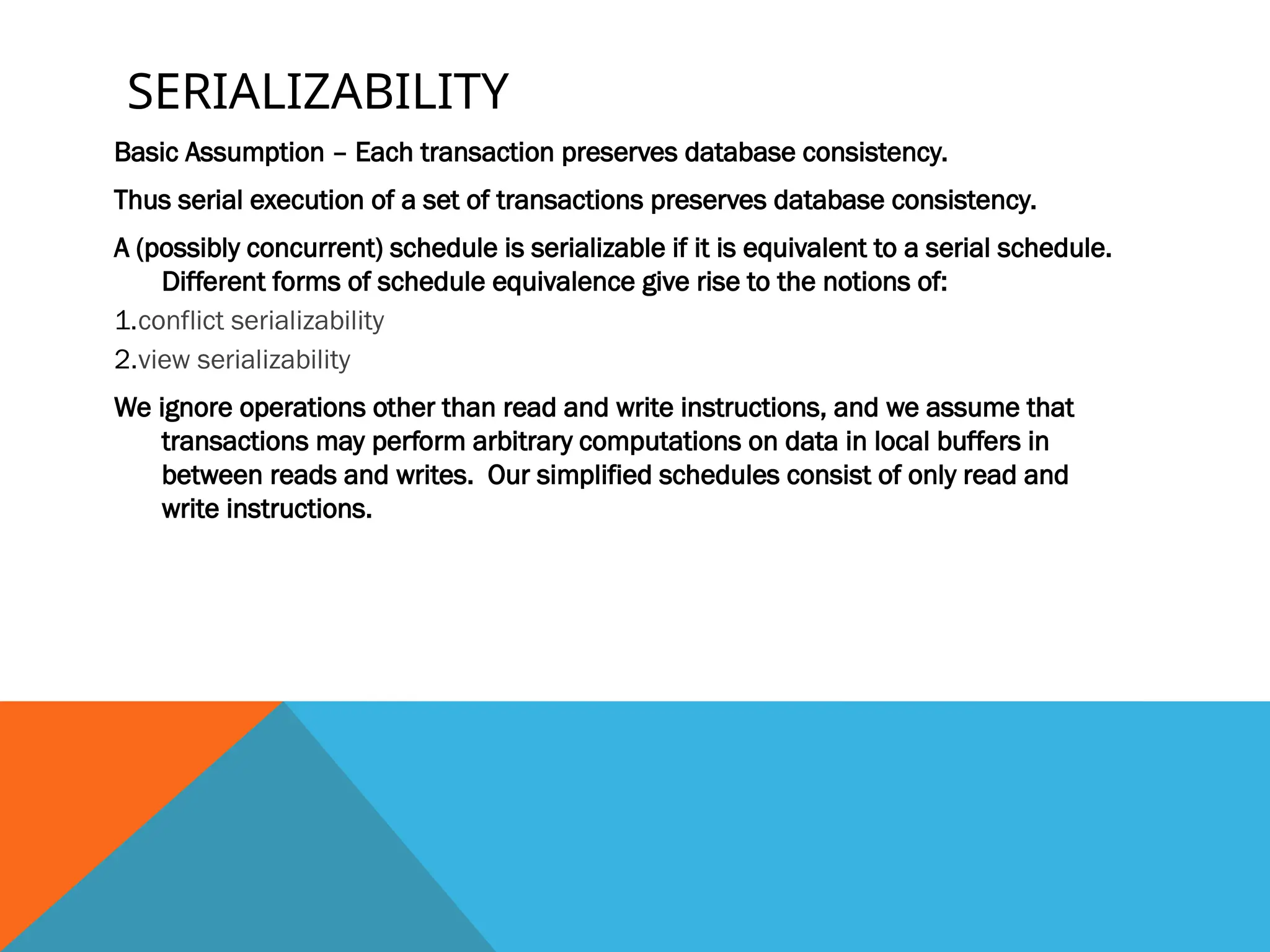SERIALIZABILITY
Basic Assumption – Each transaction preserves database consistency.
Thus serial execution of a set of transactions preserves database consistency.
A (possibly concurrent) schedule is serializable if it is equivalent to a serial schedule.
Different forms of schedule equivalence give rise to the notions of:
1.conflict serializability
2.view serializability
We ignore operations other than read and write instructions, and we assume that
transactions may perform arbitrary computations on data in local buffers in
between reads and writes. Our simplified schedules consist of only read and
write instructions.
 