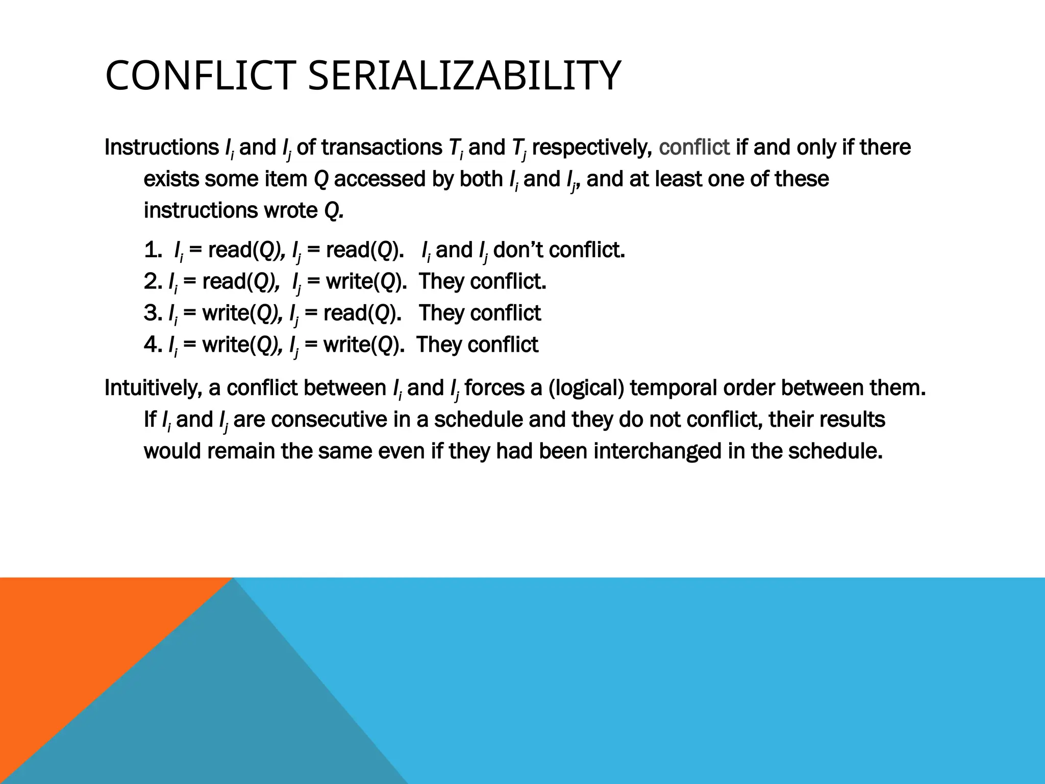 CONFLICT SERIALIZABILITY
Instructions li and lj of transactions Ti and Tj respectively, conflict if and only if there
exists some item Q accessed by both li and lj, and at least one of these
instructions wrote Q.
1. li = read(Q), lj = read(Q). li and lj don’t conflict.
2. li = read(Q), lj = write(Q). They conflict.
3. li = write(Q), lj = read(Q). They conflict
4. li = write(Q), lj = write(Q). They conflict
Intuitively, a conflict between li and lj forces a (logical) temporal order between them.
If li and lj are consecutive in a schedule and they do not conflict, their results
would remain the same even if they had been interchanged in the schedule.
 