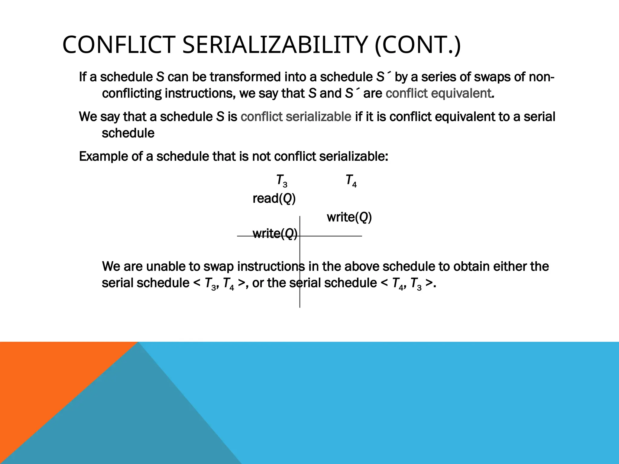CONFLICT SERIALIZABILITY (CONT.)
If a schedule S can be transformed into a schedule S´ by a series of swaps of non-
conflicting instructions, we say that S and S´ are conflict equivalent.
We say that a schedule S is conflict serializable if it is conflict equivalent to a serial
schedule
Example of a schedule that is not conflict serializable:
T3 T4
read(Q)
write(Q)
write(Q)
We are unable to swap instructions in the above schedule to obtain either the
serial schedule < T3, T4 >, or the serial schedule < T4, T3 >.
 
