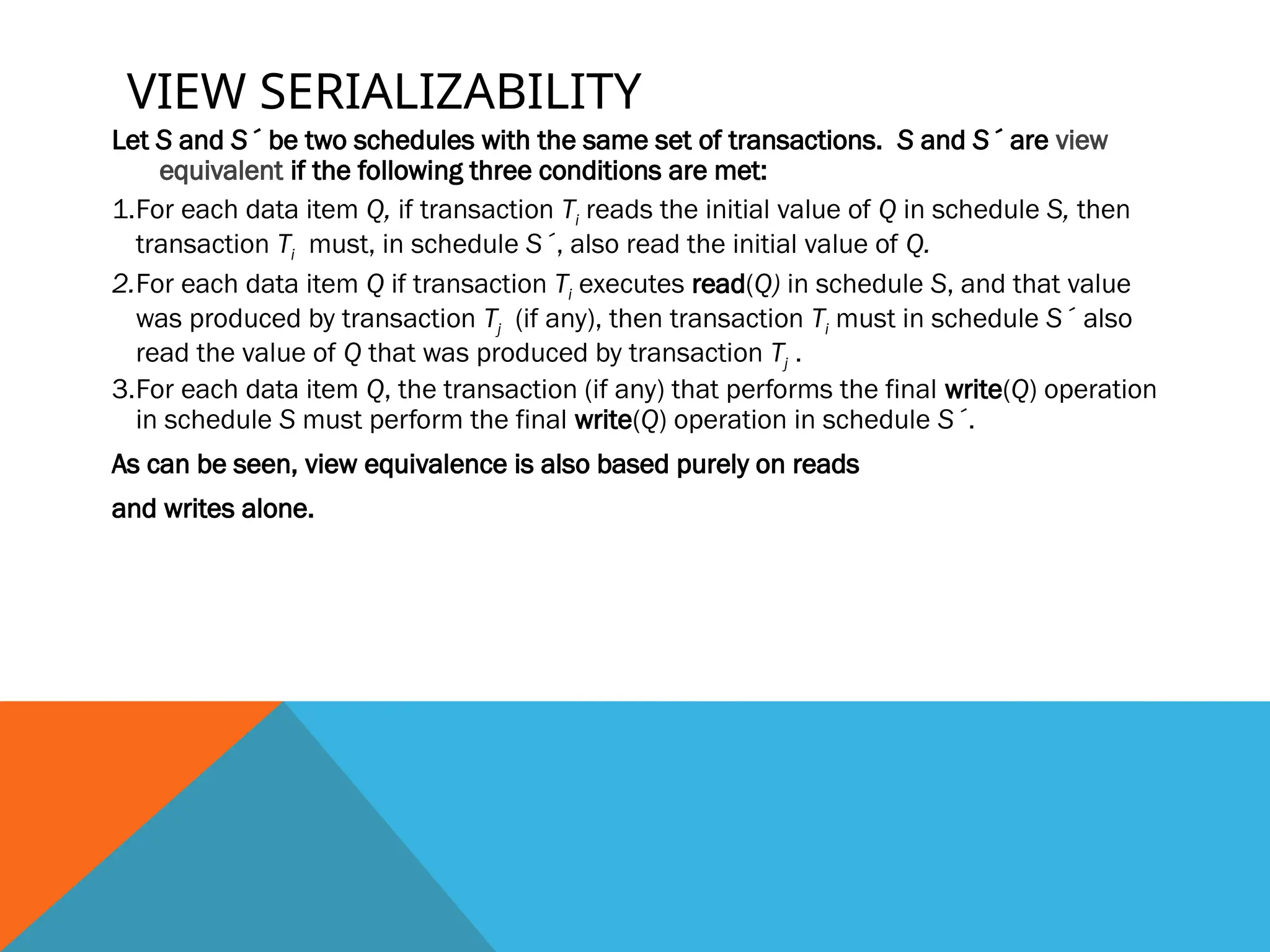 VIEW SERIALIZABILITY
Let S and S´ be two schedules with the same set of transactions. S and S´ are view
equivalent if the following three conditions are met:
1.For each data item Q, if transaction Ti reads the initial value of Q in schedule S, then
transaction Ti must, in schedule S´, also read the initial value of Q.
2.For each data item Q if transaction Ti executes read(Q) in schedule S, and that value
was produced by transaction Tj (if any), then transaction Ti must in schedule S´ also
read the value of Q that was produced by transaction Tj .
3.For each data item Q, the transaction (if any) that performs the final write(Q) operation
in schedule S must perform the final write(Q) operation in schedule S´.
As can be seen, view equivalence is also based purely on reads
and writes alone.
 