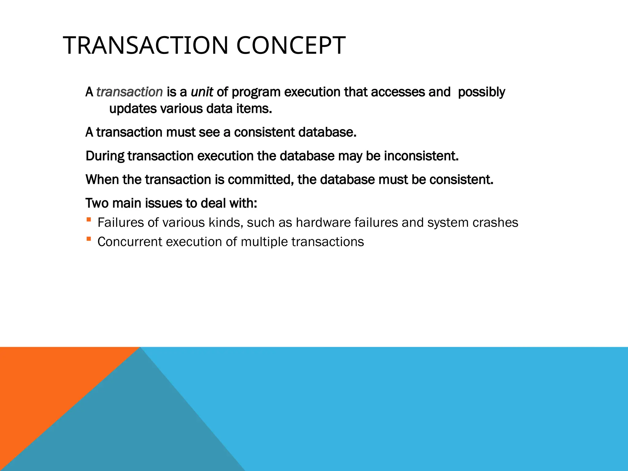 TRANSACTION CONCEPT
A transaction is a unit of program execution that accesses and possibly
updates various data items.
A transaction must see a consistent database.
During transaction execution the database may be inconsistent.
When the transaction is committed, the database must be consistent.
Two main issues to deal with:
 Failures of various kinds, such as hardware failures and system crashes
 Concurrent execution of multiple transactions
 