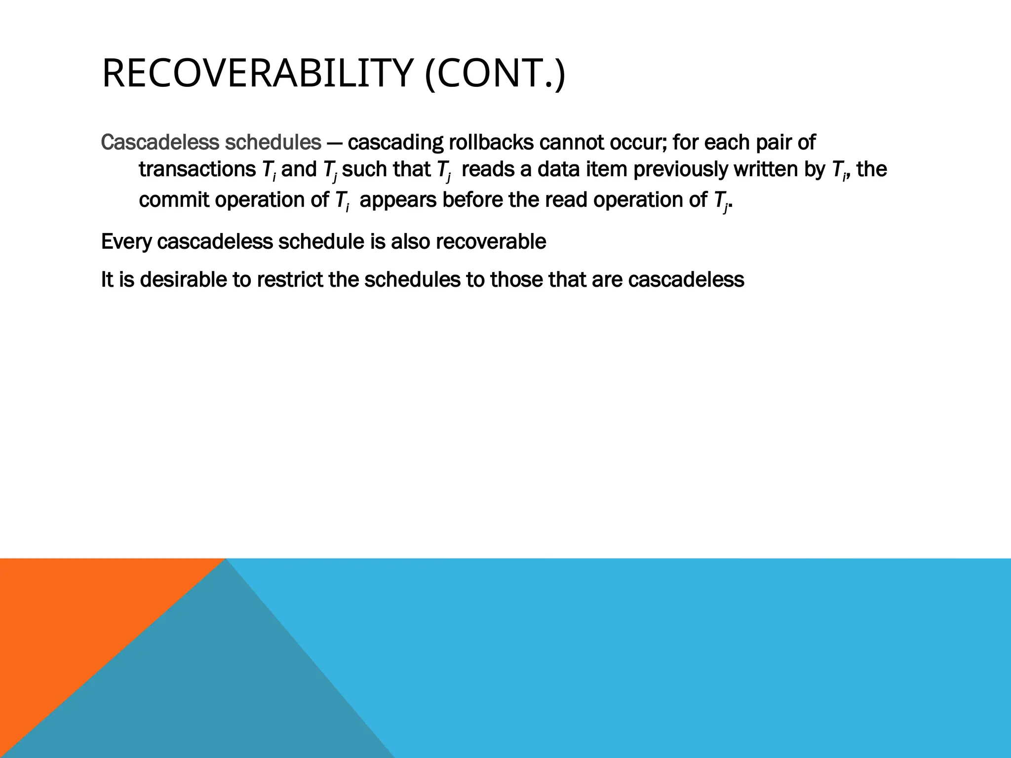 RECOVERABILITY (CONT.)
Cascadeless schedules — cascading rollbacks cannot occur; for each pair of
transactions Ti and Tj such that Tj reads a data item previously written by Ti, the
commit operation of Ti appears before the read operation of Tj.
Every cascadeless schedule is also recoverable
It is desirable to restrict the schedules to those that are cascadeless
 