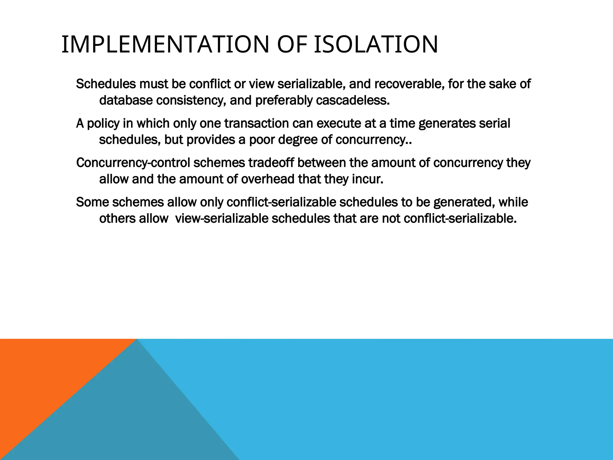 IMPLEMENTATION OF ISOLATION
Schedules must be conflict or view serializable, and recoverable, for the sake of
database consistency, and preferably cascadeless.
A policy in which only one transaction can execute at a time generates serial
schedules, but provides a poor degree of concurrency..
Concurrency-control schemes tradeoff between the amount of concurrency they
allow and the amount of overhead that they incur.
Some schemes allow only conflict-serializable schedules to be generated, while
others allow view-serializable schedules that are not conflict-serializable.
 