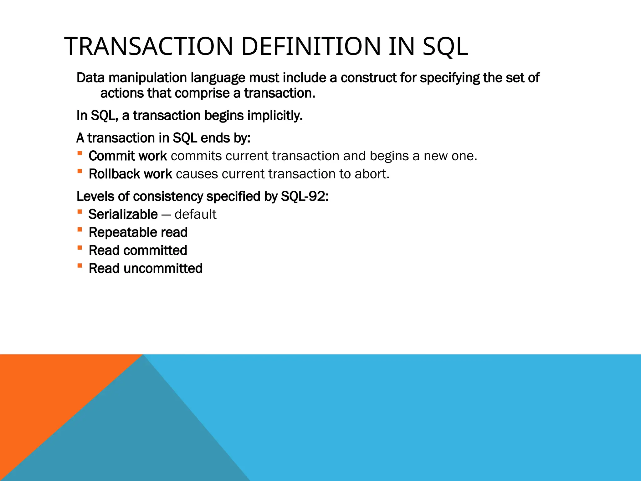 TRANSACTION DEFINITION IN SQL
Data manipulation language must include a construct for specifying the set of
actions that comprise a transaction.
In SQL, a transaction begins implicitly.
A transaction in SQL ends by:
 Commit work commits current transaction and begins a new one.
 Rollback work causes current transaction to abort.
Levels of consistency specified by SQL-92:
 Serializable — default
 Repeatable read
 Read committed
 Read uncommitted
 