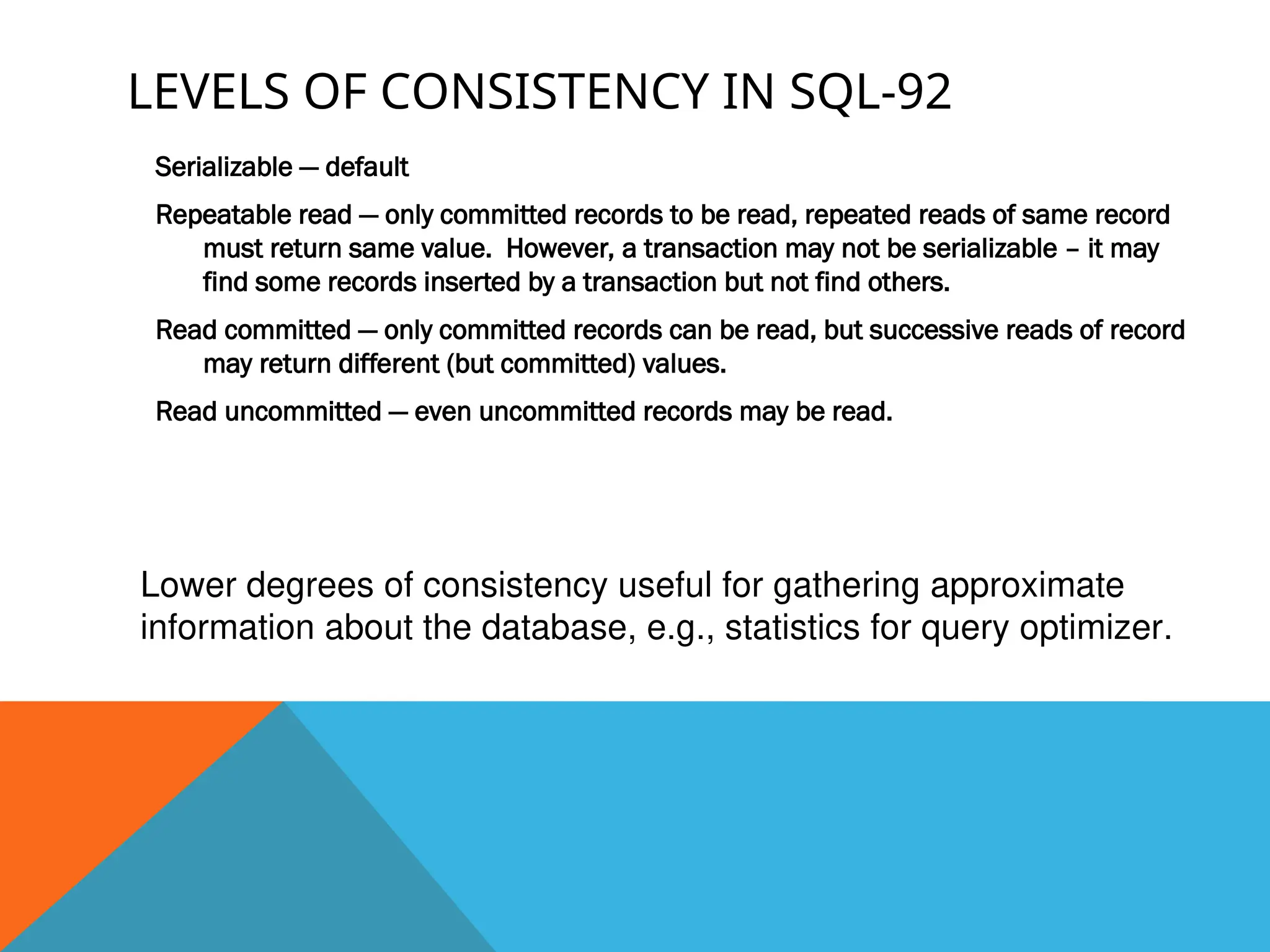 LEVELS OF CONSISTENCY IN SQL-92
Serializable — default
Repeatable read — only committed records to be read, repeated reads of same record
must return same value. However, a transaction may not be serializable – it may
find some records inserted by a transaction but not find others.
Read committed — only committed records can be read, but successive reads of record
may return different (but committed) values.
Read uncommitted — even uncommitted records may be read.
Lower degrees of consistency useful for gathering approximate
information about the database, e.g., statistics for query optimizer.
 