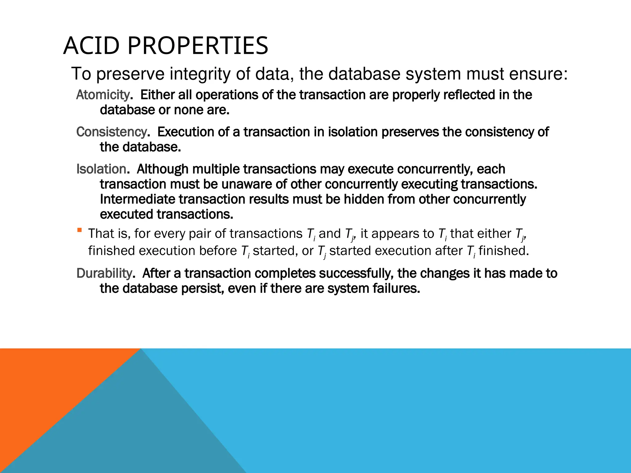 ACID PROPERTIES
Atomicity. Either all operations of the transaction are properly reflected in the
database or none are.
Consistency. Execution of a transaction in isolation preserves the consistency of
the database.
Isolation. Although multiple transactions may execute concurrently, each
transaction must be unaware of other concurrently executing transactions.
Intermediate transaction results must be hidden from other concurrently
executed transactions.
 That is, for every pair of transactions Ti and Tj, it appears to Ti that either Tj,
finished execution before Ti started, or Tj started execution after Ti finished.
Durability. After a transaction completes successfully, the changes it has made to
the database persist, even if there are system failures.
To preserve integrity of data, the database system must ensure:
 