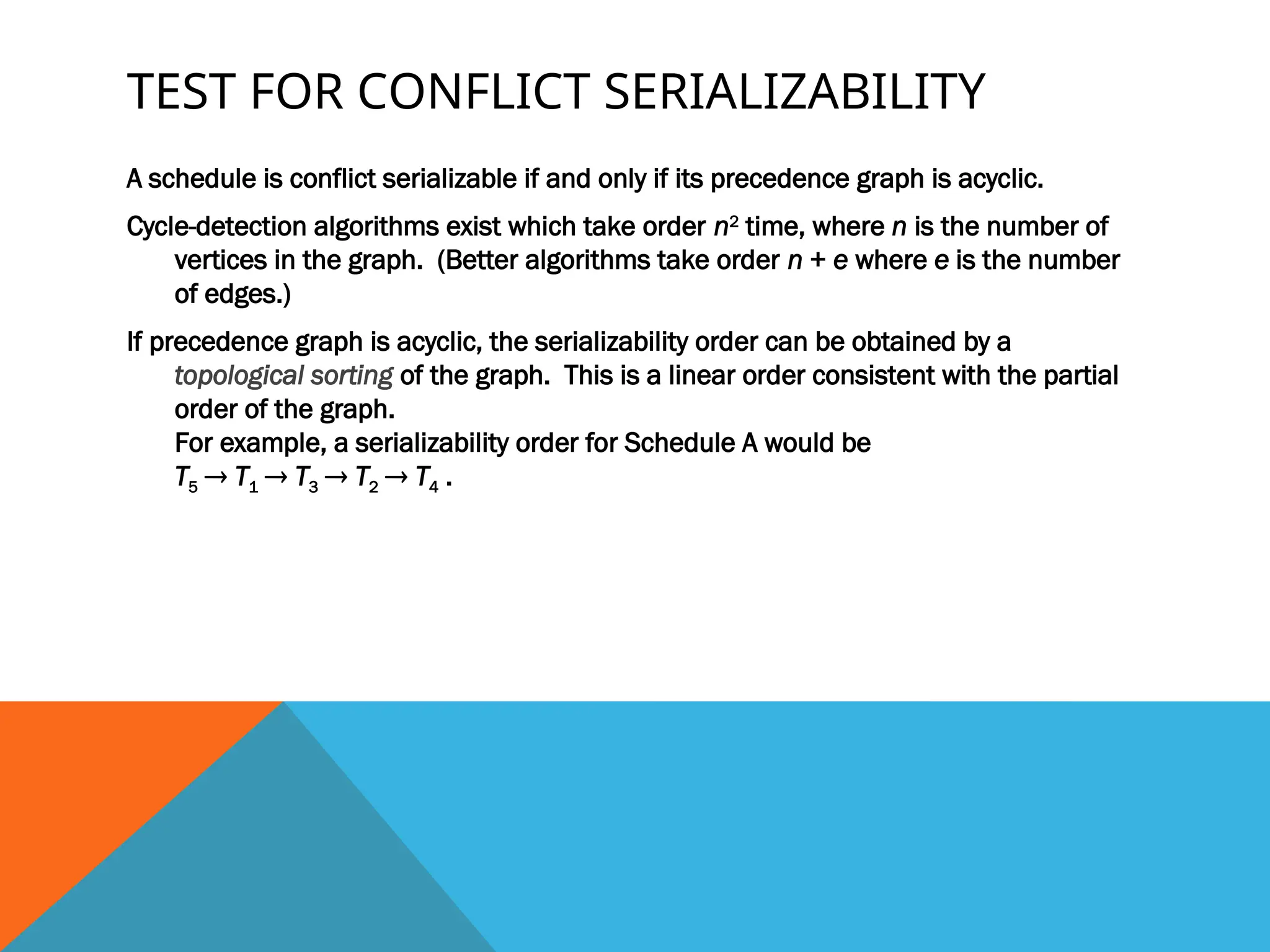 TEST FOR CONFLICT SERIALIZABILITY
A schedule is conflict serializable if and only if its precedence graph is acyclic.
Cycle-detection algorithms exist which take order n2
time, where n is the number of
vertices in the graph. (Better algorithms take order n + e where e is the number
of edges.)
If precedence graph is acyclic, the serializability order can be obtained by a
topological sorting of the graph. This is a linear order consistent with the partial
order of the graph.
For example, a serializability order for Schedule A would be
T5  T1  T3  T2  T4 .
 