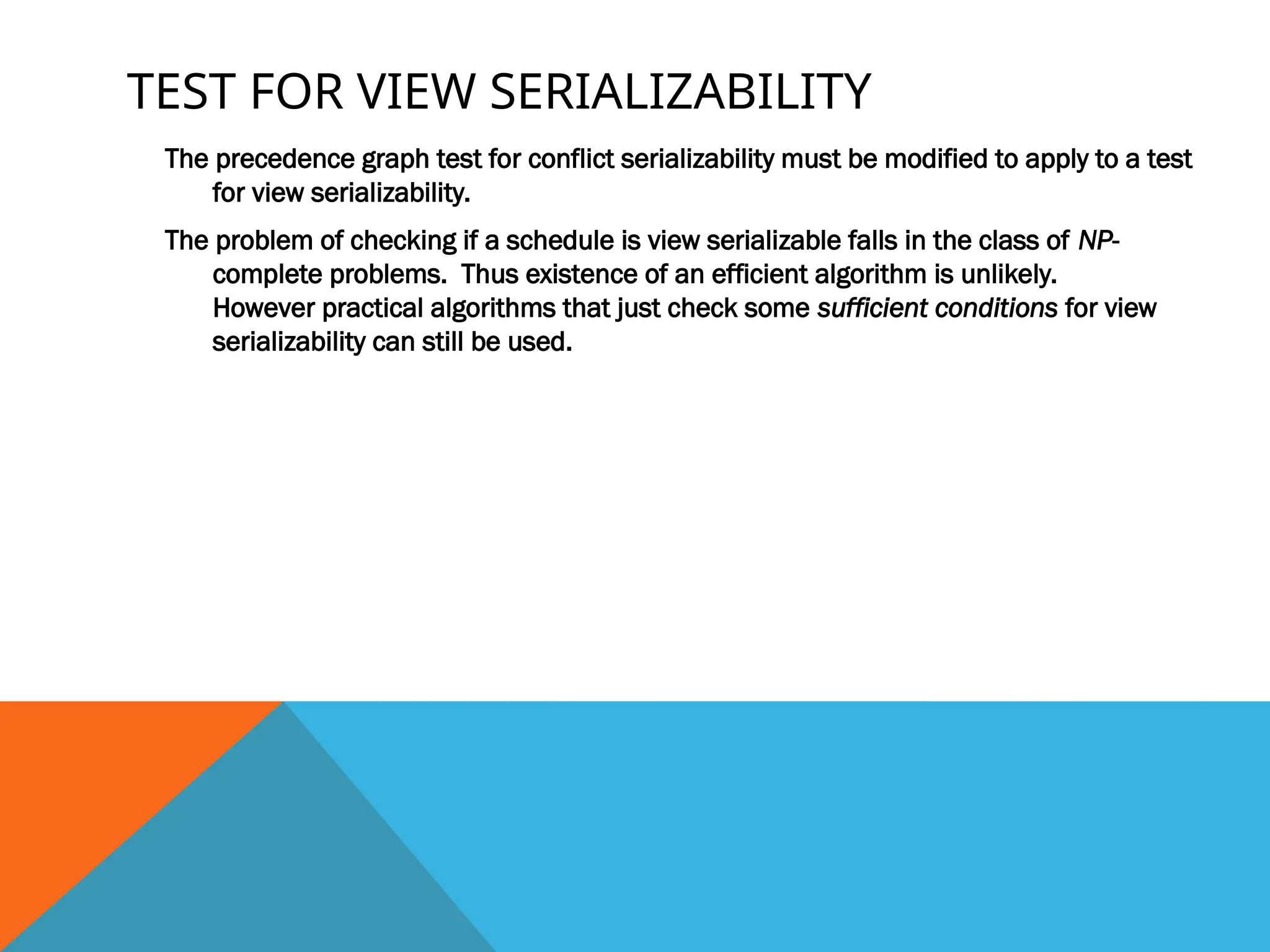 TEST FOR VIEW SERIALIZABILITY
The precedence graph test for conflict serializability must be modified to apply to a test
for view serializability.
The problem of checking if a schedule is view serializable falls in the class of NP-
complete problems. Thus existence of an efficient algorithm is unlikely.
However practical algorithms that just check some sufficient conditions for view
serializability can still be used.
 