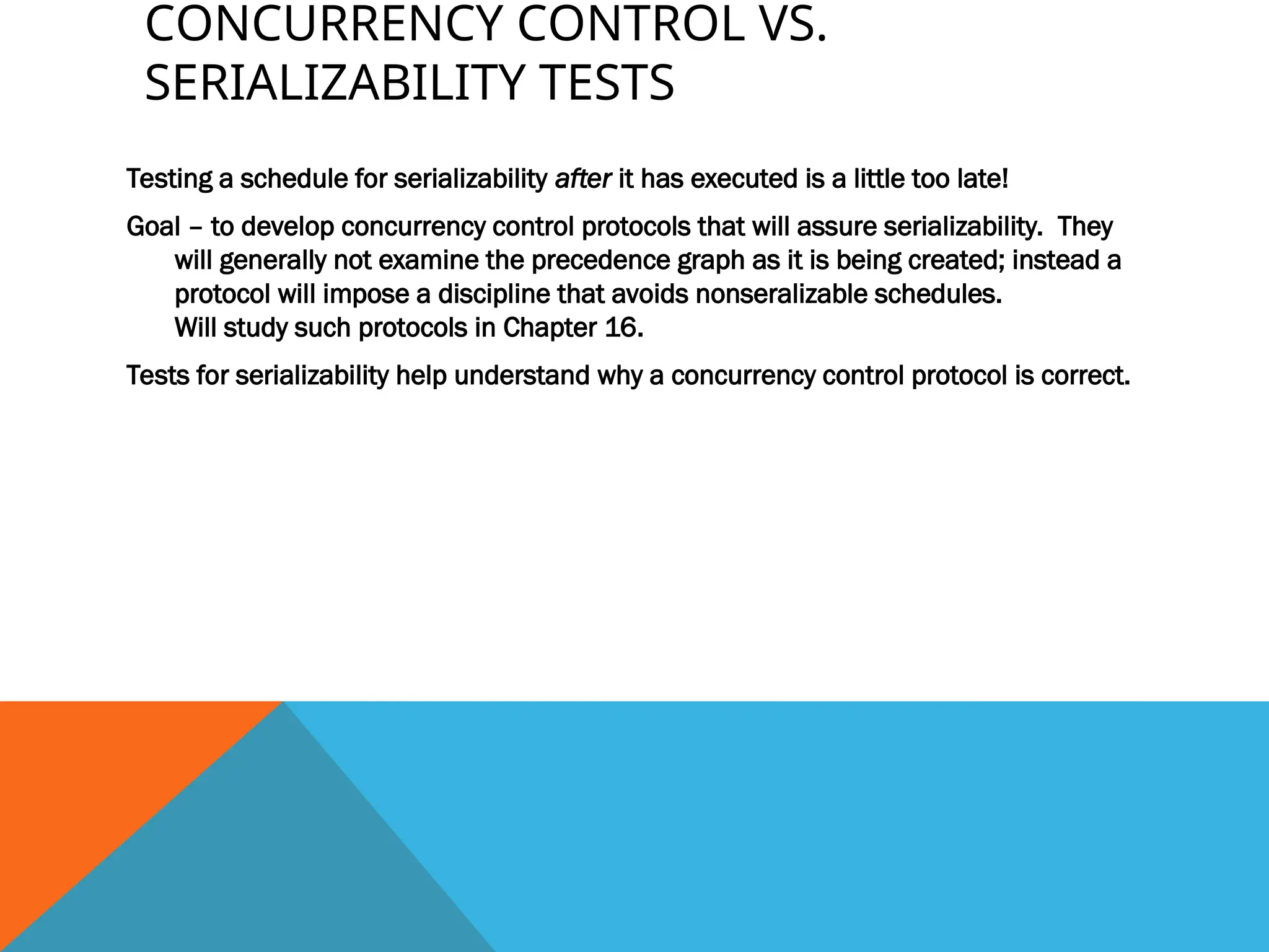 CONCURRENCY CONTROL VS.
SERIALIZABILITY TESTS
Testing a schedule for serializability after it has executed is a little too late!
Goal – to develop concurrency control protocols that will assure serializability. They
will generally not examine the precedence graph as it is being created; instead a
protocol will impose a discipline that avoids nonseralizable schedules.
Will study such protocols in Chapter 16.
Tests for serializability help understand why a concurrency control protocol is correct.
 
