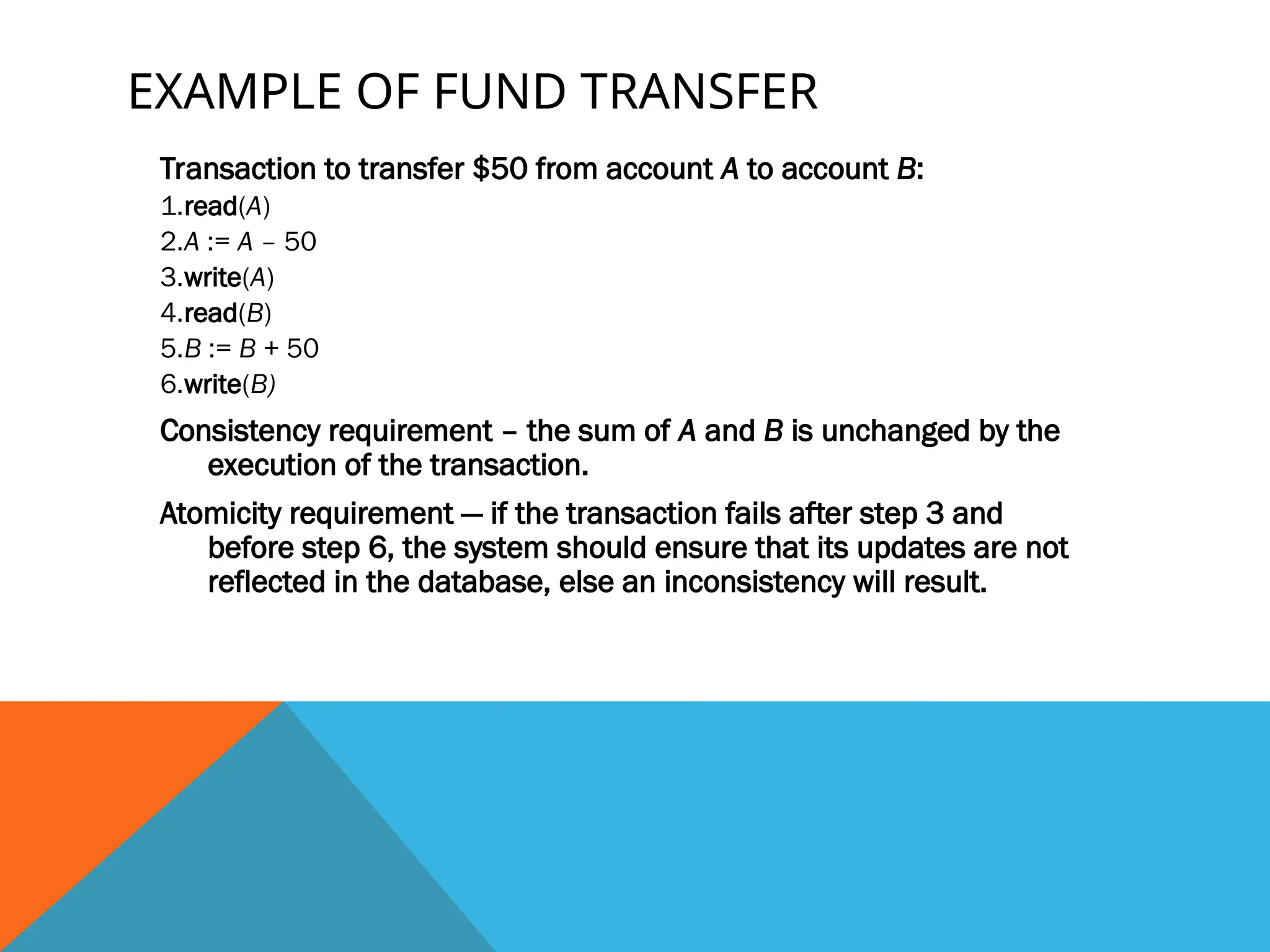 EXAMPLE OF FUND TRANSFER
Transaction to transfer $50 from account A to account B:
1.read(A)
2.A := A – 50
3.write(A)
4.read(B)
5.B := B + 50
6.write(B)
Consistency requirement – the sum of A and B is unchanged by the
execution of the transaction.
Atomicity requirement — if the transaction fails after step 3 and
before step 6, the system should ensure that its updates are not
reflected in the database, else an inconsistency will result.
 