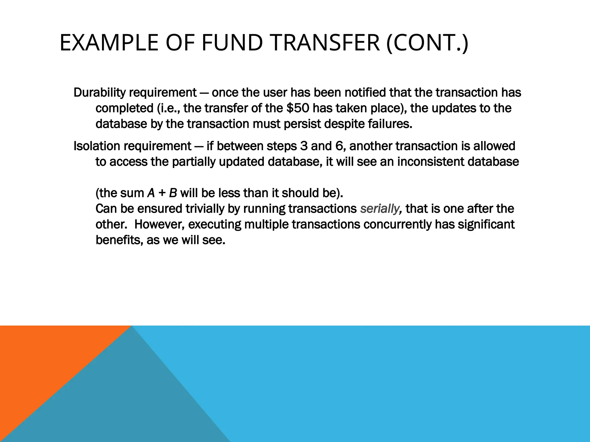 EXAMPLE OF FUND TRANSFER (CONT.)
Durability requirement — once the user has been notified that the transaction has
completed (i.e., the transfer of the $50 has taken place), the updates to the
database by the transaction must persist despite failures.
Isolation requirement — if between steps 3 and 6, another transaction is allowed
to access the partially updated database, it will see an inconsistent database
(the sum A + B will be less than it should be).
Can be ensured trivially by running transactions serially, that is one after the
other. However, executing multiple transactions concurrently has significant
benefits, as we will see.
 