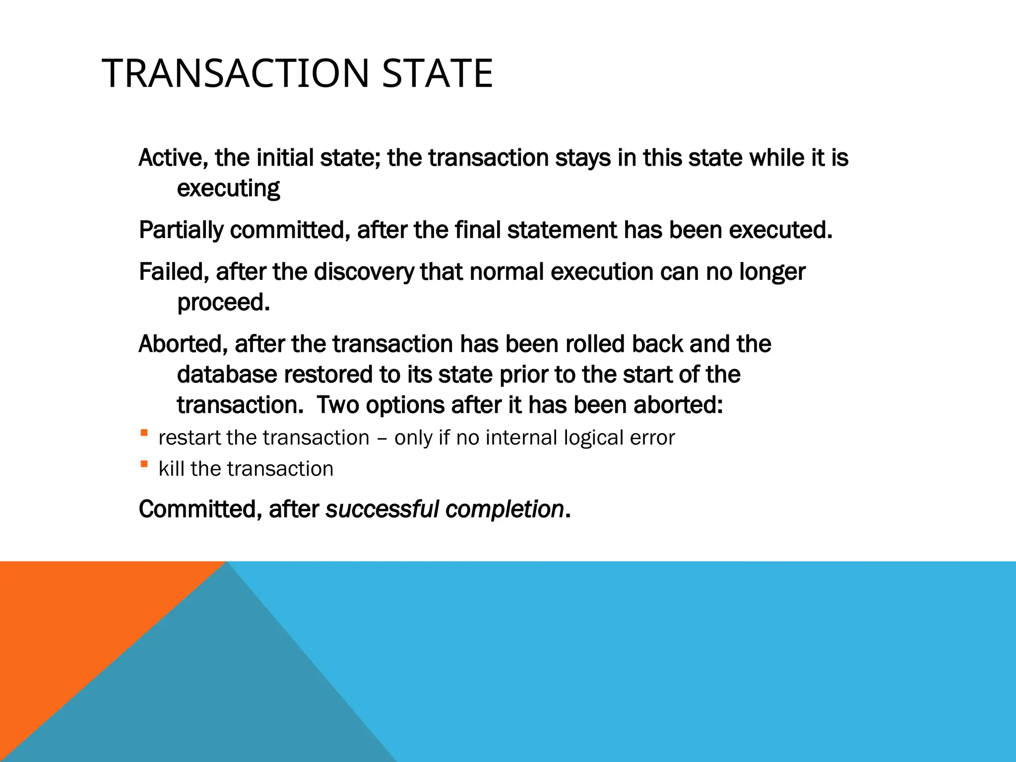 TRANSACTION STATE
Active, the initial state; the transaction stays in this state while it is
executing
Partially committed, after the final statement has been executed.
Failed, after the discovery that normal execution can no longer
proceed.
Aborted, after the transaction has been rolled back and the
database restored to its state prior to the start of the
transaction. Two options after it has been aborted:
 restart the transaction – only if no internal logical error
 kill the transaction
Committed, after successful completion.
 