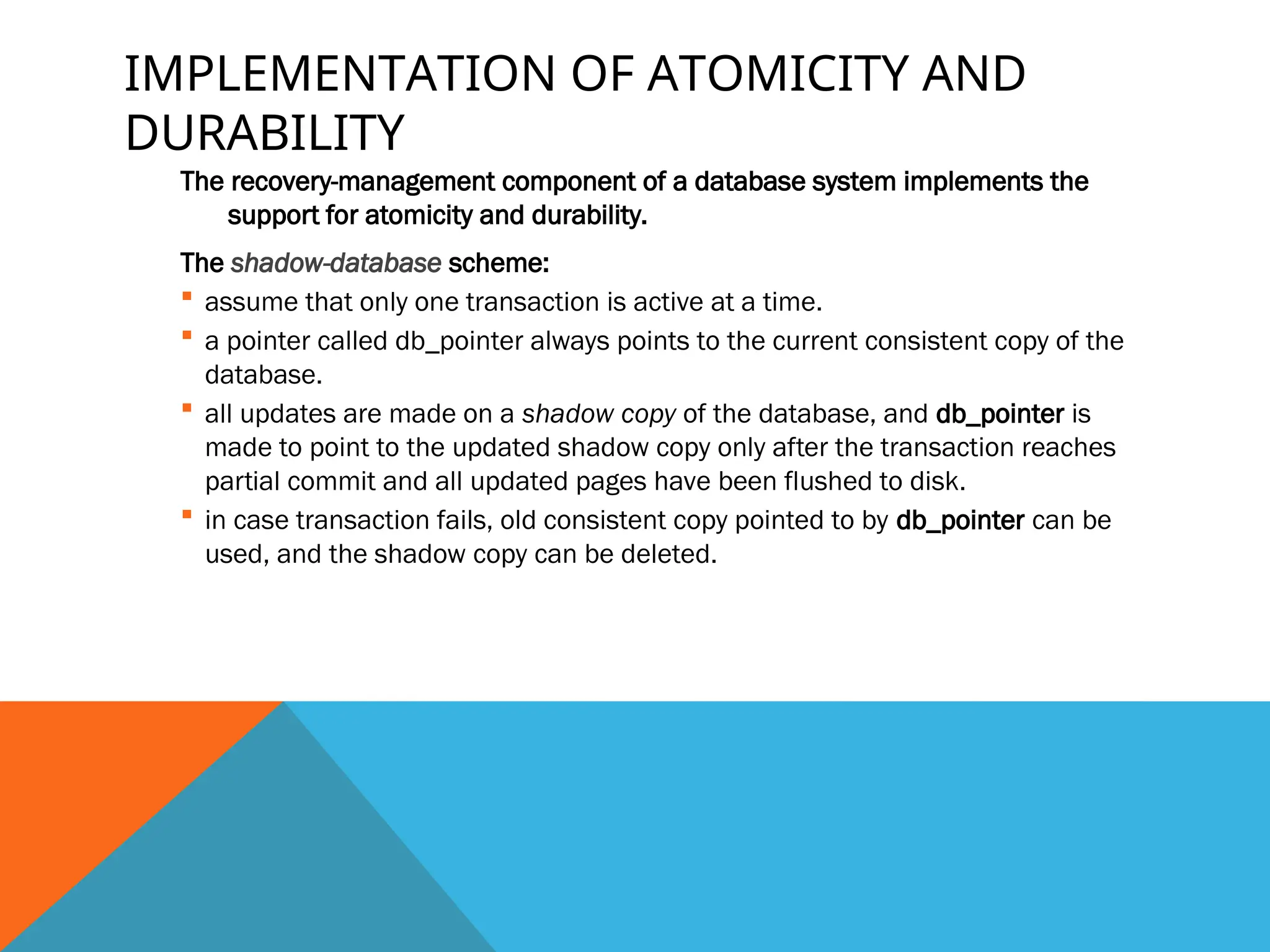 IMPLEMENTATION OF ATOMICITY AND
DURABILITY
The recovery-management component of a database system implements the
support for atomicity and durability.
The shadow-database scheme:
 assume that only one transaction is active at a time.
 a pointer called db_pointer always points to the current consistent copy of the
database.
 all updates are made on a shadow copy of the database, and db_pointer is
made to point to the updated shadow copy only after the transaction reaches
partial commit and all updated pages have been flushed to disk.
 in case transaction fails, old consistent copy pointed to by db_pointer can be
used, and the shadow copy can be deleted.
 