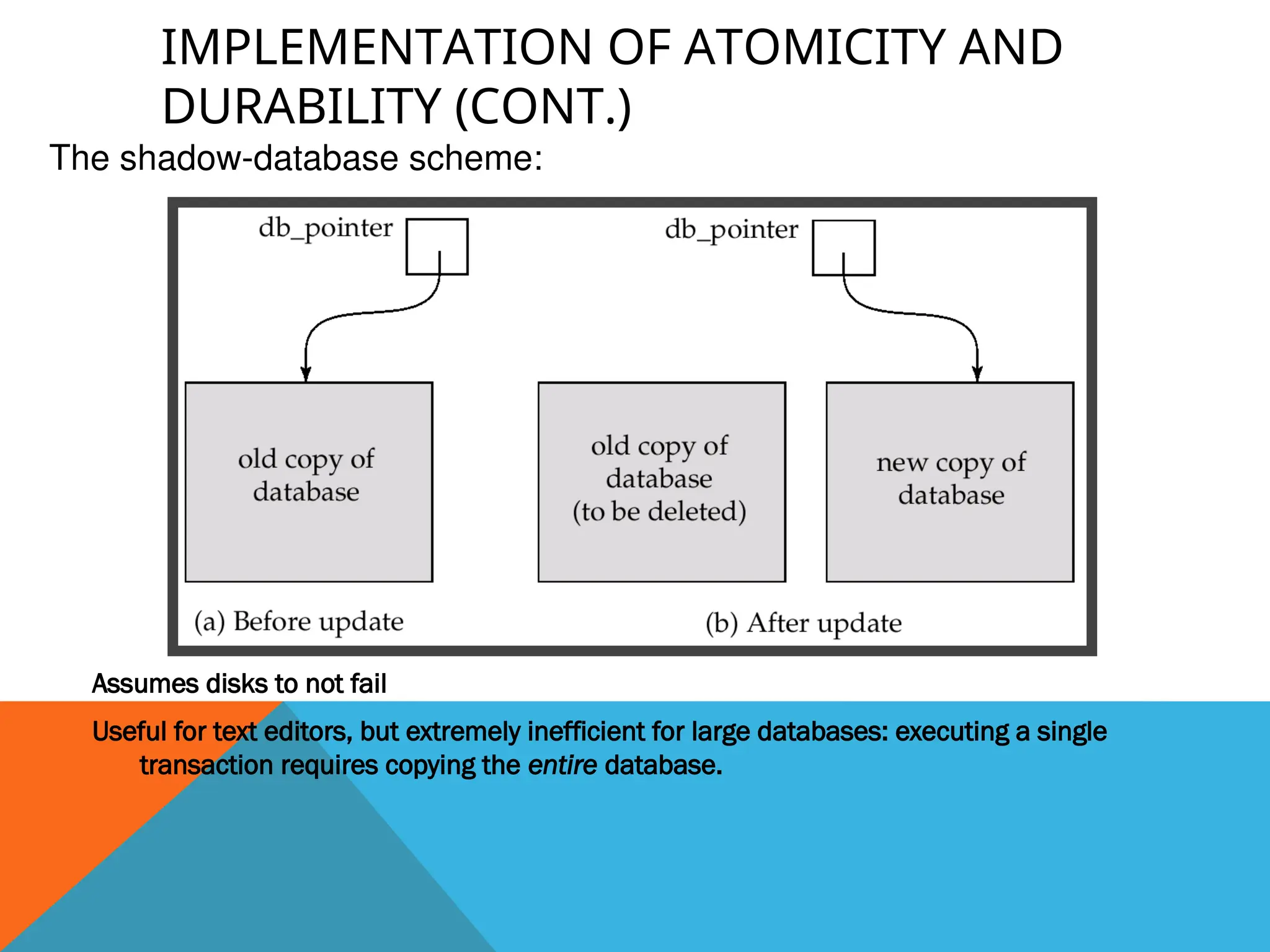 IMPLEMENTATION OF ATOMICITY AND
DURABILITY (CONT.)
Assumes disks to not fail
Useful for text editors, but extremely inefficient for large databases: executing a single
transaction requires copying the entire database.
The shadow-database scheme:
 