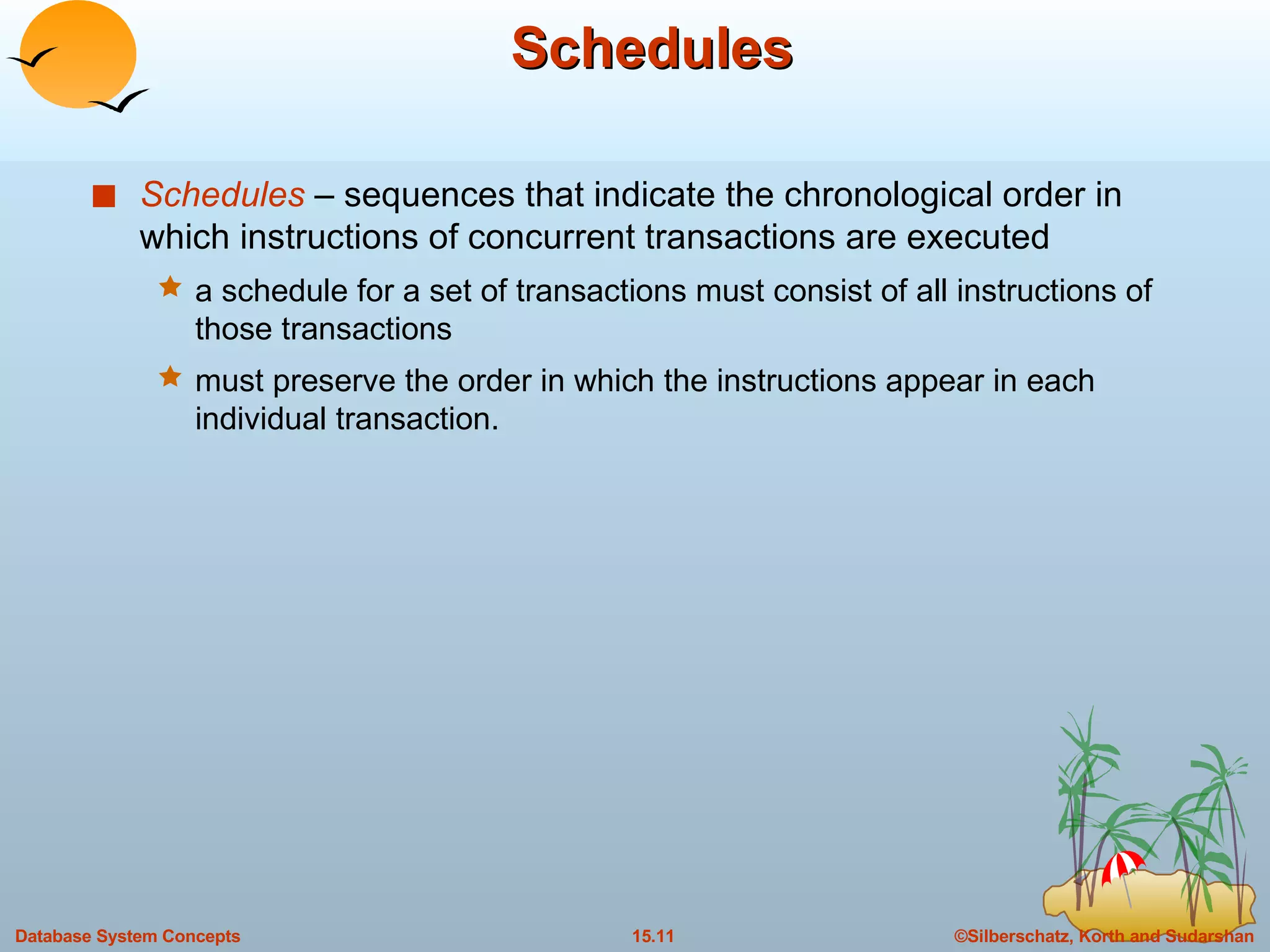 Schedules Schedules  – sequences that indicate the chronological order in which instructions of concurrent transactions are executed a schedule for a set of transactions must consist of all instructions of those transactions must preserve the order in which the instructions appear in each individual transaction. 