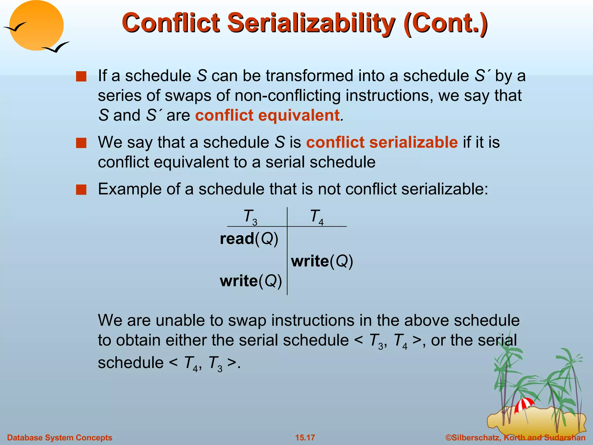 Conflict Serializability (Cont.) If a schedule  S  can be transformed into a schedule  S´  by a series of swaps of non-conflicting instructions, we say that  S  and  S´  are  conflict equivalent . We say that a schedule  S  is  conflict serializable  if it is conflict equivalent to a serial schedule Example of a schedule that is not conflict serializable: T 3 T 4 read ( Q ) write ( Q ) write ( Q ) We are unable to swap instructions in the above schedule to obtain either the serial schedule <  T 3 ,  T 4  >, or the serial schedule <  T 4 ,  T 3  >. 