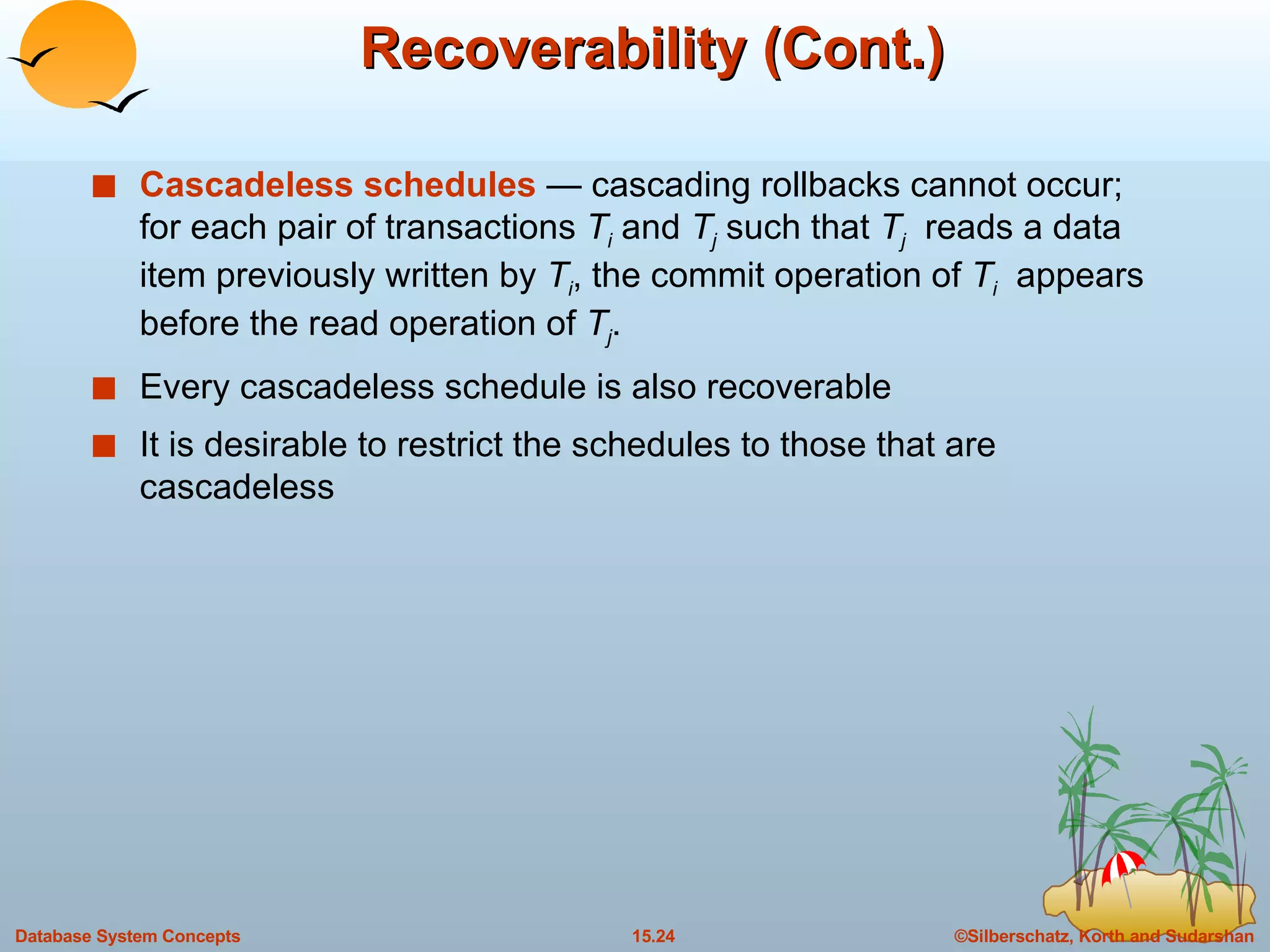 Recoverability (Cont.) Cascadeless   schedules  — cascading rollbacks cannot occur; for each pair of transactions  T i   and  T j  such that  T j   reads a data item previously written by  T i , the commit operation of  T i   appears before the read operation of  T j . Every cascadeless schedule is also recoverable It is desirable to restrict the schedules to those that are cascadeless 