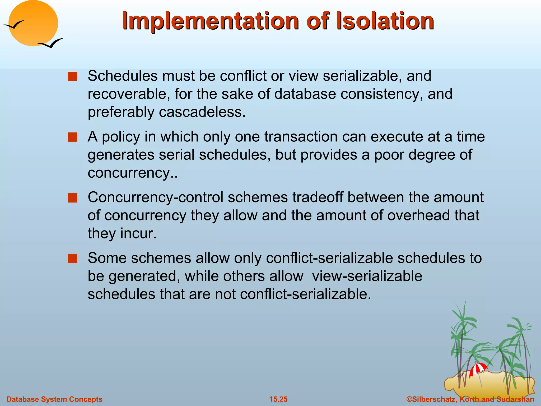 Implementation of Isolation Schedules must be conflict or view serializable, and recoverable, for the sake of database consistency, and preferably cascadeless. A policy in which only one transaction can execute at a time generates serial schedules, but provides a poor degree of concurrency.. Concurrency-control schemes tradeoff between the amount of concurrency they allow and the amount of overhead that they incur. Some schemes allow only conflict-serializable schedules to be generated, while others allow  view-serializable schedules that are not conflict-serializable. 