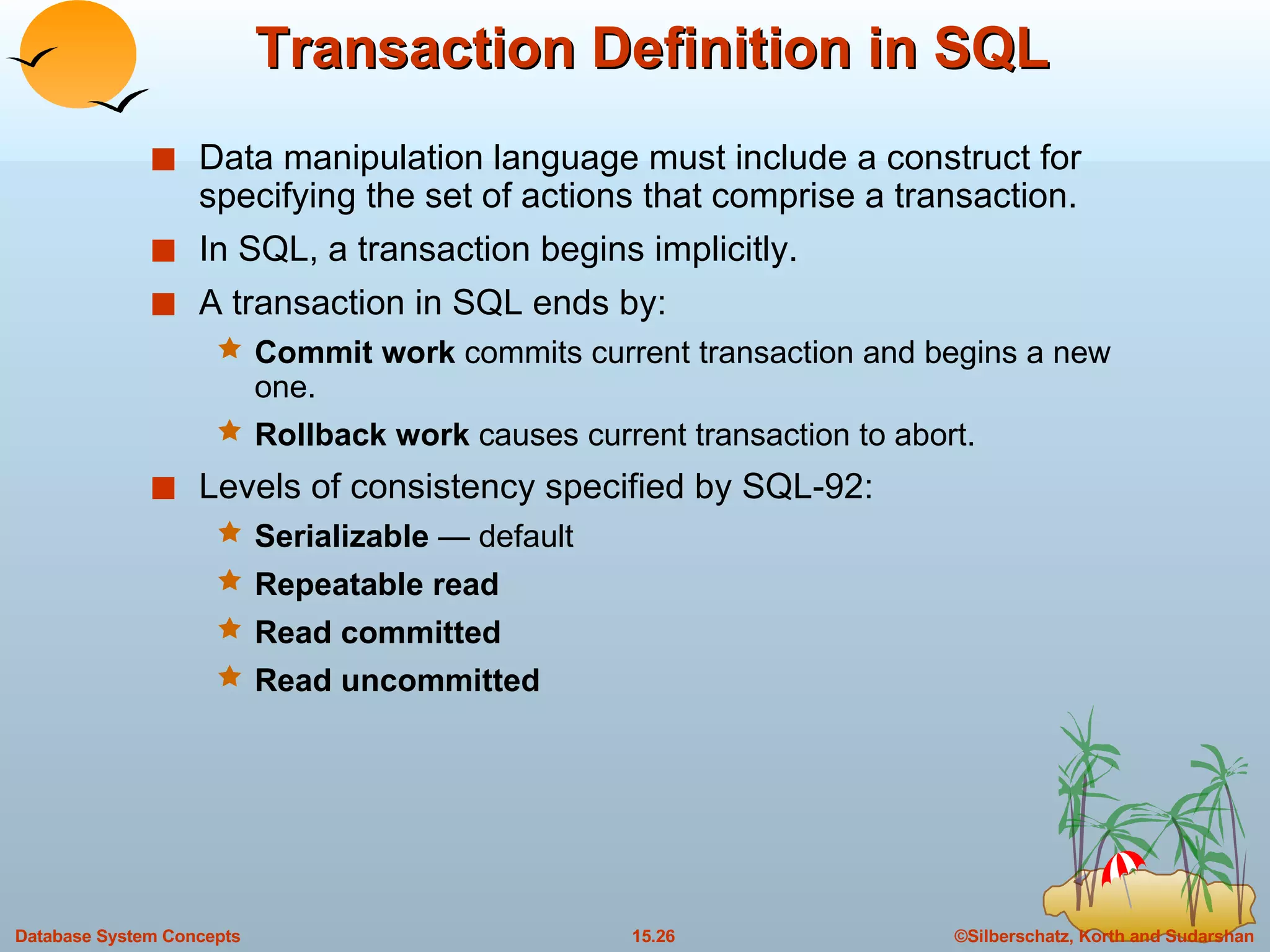 Transaction Definition in SQL Data manipulation language must include a construct for specifying the set of actions that comprise a transaction. In SQL, a transaction begins implicitly. A transaction in SQL ends by: Commit work  commits current transaction and begins a new one. Rollback work  causes current transaction to abort. Levels of consistency specified by SQL-92: Serializable  — default Repeatable read Read committed Read uncommitted 