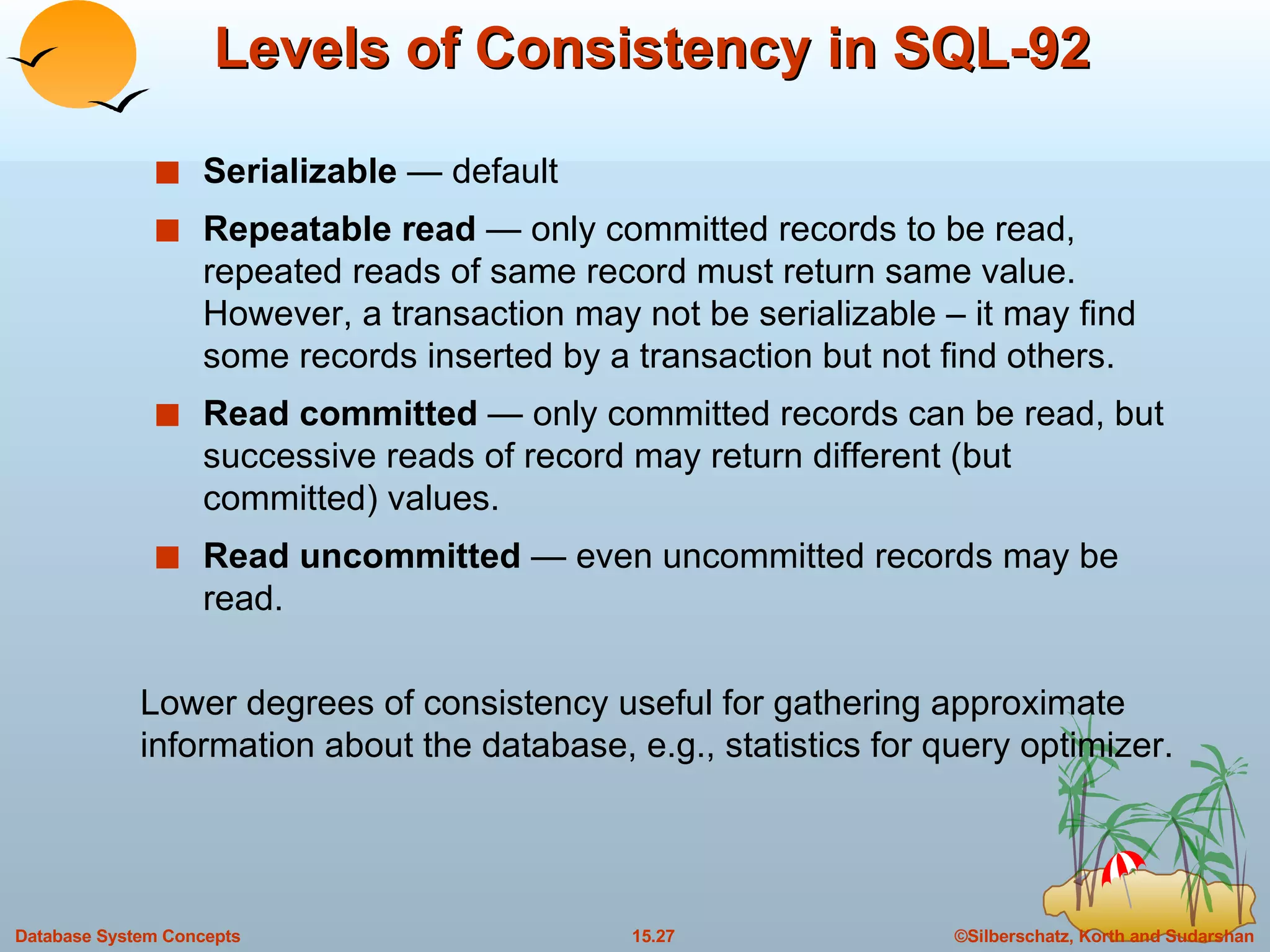 Levels of Consistency in SQL-92 Serializable  — default Repeatable read  —   only committed records to be read, repeated reads of same record must return same value.  However, a transaction may not be serializable – it may find some records inserted by a transaction but not find others. Read committed  —   only committed records can be read, but successive reads of record may return different (but committed) values. Read uncommitted  —   even uncommitted records may be read.  Lower degrees of consistency useful for gathering approximate information about the database, e.g., statistics for query optimizer. 