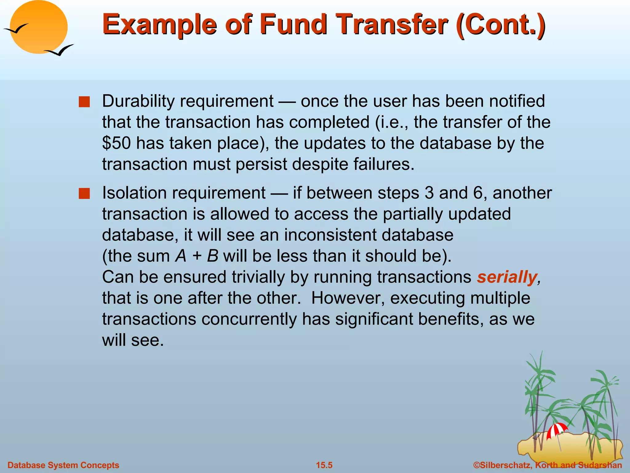 Example of Fund Transfer (Cont.) Durability requirement — once the user has been notified that the transaction has completed (i.e., the transfer of the $50 has taken place), the updates to the database by the transaction must persist despite failures. Isolation requirement — if between steps 3 and 6, another transaction is allowed to access the partially updated database, it will see an inconsistent database  (the sum  A + B  will be less than it should be). Can be ensured trivially by running transactions  serially ,  that is one after the other.  However, executing multiple transactions concurrently has significant benefits, as we will see. 