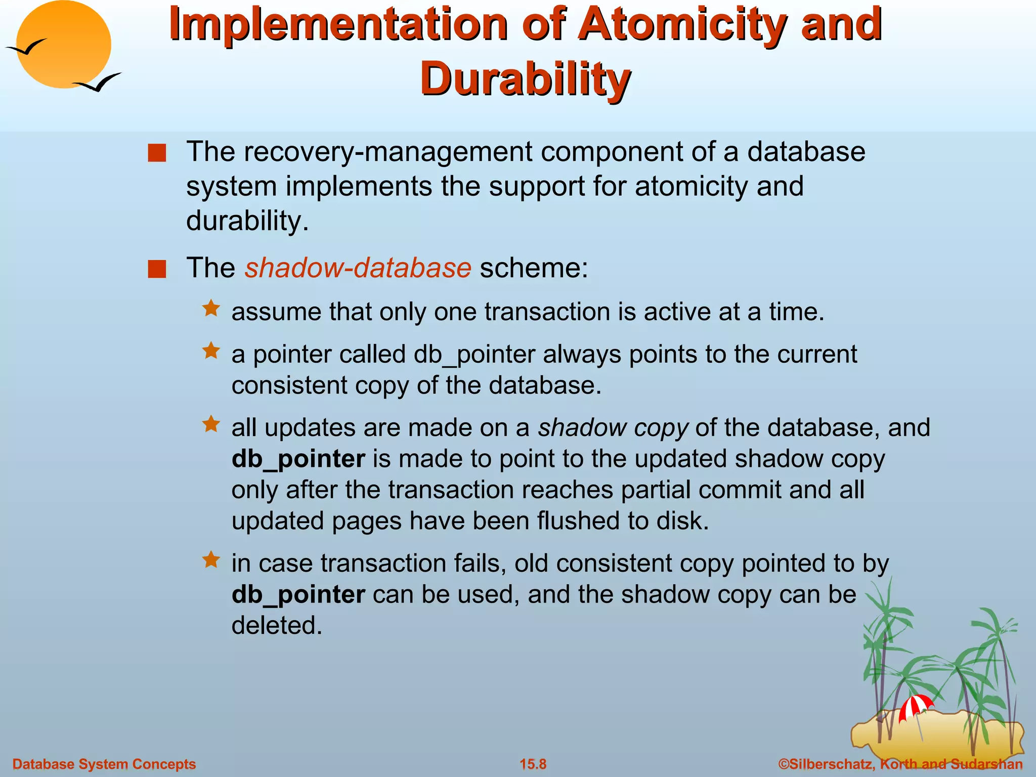 Implementation of Atomicity and Durability The recovery-management component of a database system implements the support for atomicity and durability. The  shadow-database  scheme: assume that only one transaction is active at a time. a pointer called db_pointer always points to the current consistent copy of the database. all updates are made on a  shadow copy  of the database, and  db_pointer  is made to point to the updated shadow copy only after the transaction reaches partial commit and all updated pages have been flushed to disk. in case transaction fails, old consistent copy pointed to by  db_pointer  can be used, and the shadow copy can be deleted. 
