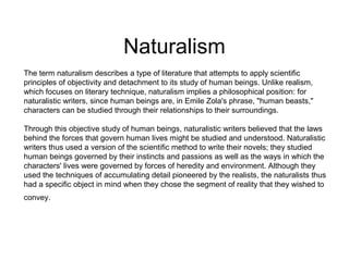 Naturalism
The term naturalism describes a type of literature that attempts to apply scientific
principles of objectivity and detachment to its study of human beings. Unlike realism,
which focuses on literary technique, naturalism implies a philosophical position: for
naturalistic writers, since human beings are, in Emile Zola's phrase, "human beasts,"
characters can be studied through their relationships to their surroundings.
Through this objective study of human beings, naturalistic writers believed that the laws
behind the forces that govern human lives might be studied and understood. Naturalistic
writers thus used a version of the scientific method to write their novels; they studied
human beings governed by their instincts and passions as well as the ways in which the
characters' lives were governed by forces of heredity and environment. Although they
used the techniques of accumulating detail pioneered by the realists, the naturalists thus
had a specific object in mind when they chose the segment of reality that they wished to
convey.

 