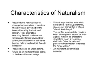 Characteristics of Naturalism
•

•
•

Frequently but not invariably illeducated or lower-class characters
whose lives are governed by the
forces of heredity, instinct, and
passion. Their attempts at
exercising free will or choice are
hamstrung by forces beyond their
control; social Darwinism and other
theories help to explain their fates to
the reader.
Frequently uses an urban setting.
Nature as an indifferent force acting
on the lives of human beings

•

•

•

Walcutt says that the naturalistic
novel offers "clinical, panoramic,
slice-of-life" drama that is often a
"chronicle of despair.”
The conflict in naturalistic novels is
often "man against nature" or "man
against himself" as characters
struggle to retain a "veneer of
civilization" despite external
pressures that threaten to release
the "brute within.”
An indifferent, deterministic
universe.

 