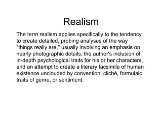 Realism
The term realism applies specifically to the tendency
to create detailed, probing analyses of the way
"things really are," usually involving an emphasis on
nearly photographic details, the author's inclusion of
in-depth psychological traits for his or her characters,
and an attempt to create a literary facsimile of human
existence unclouded by convention, cliché, formulaic
traits of genre, or sentiment.

 