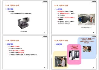 電腦系統
15.1 電腦的分類
 個人電腦
 網絡電腦
 為商業網絡應用而設計的低成本個人電腦。
13
銷售點終端機
電腦系統
15.1 電腦的分類
 大型電腦
 體積龐大而功能強大的電腦。
 作為電腦網絡的中心，可連接
數百台電腦。
 通常用來管理大型的數據庫系
統
和
伺
服
器
端
應
用
程
序
。
 必須存放在室內而且具備溫度、
濕度和存取保安控制。
大型電腦用作數據中心
14
電腦系統
15.1 電腦的分類
 超級電腦
 一種最強大的電腦。
 包含數千個處理器節點。
 能在一秒內處理一兆個運算。
 可用來處理極為複雜的計算。
 必須放在設有嚴格的溫度、電源和保安控制的室內。
15
15.1 電腦的分類
 超級電腦
美國太空總署
電腦系統
北京市氣象局（BMB）內的
超級電腦於2008 年
奧運會期間為北京地區提供
天氣預測。
一台IBM 超級電腦
– 藍色基因
（NASA）
內的超級電腦
16
 