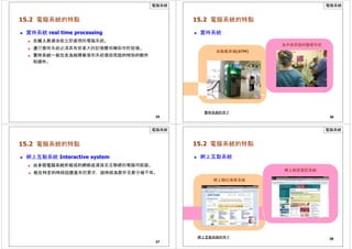 電腦系統
15.2 電腦系統的特點
 實時系統 real time processing
 在輸入數據後能立即處理的電腦系統。
 運行實時系統必須具有容量大的記憶體和輔助存貯設備。
 實時系統一般包含為故障修復和系統備份而設的特別的軟件
和硬件。
25
電腦系統
15.2 電腦系統的特點
 實時系統
為手術而設的醫療系統
自動櫃員機(ATM)
實時系統的例子
26
電腦系統
15.2 電腦系統的特點
 網上互動系統 Interactive system
 由多個電腦系統所組成的網絡或連接至互聯網的電腦伺服器。
 能在特定的時段回應進來的要求，該時段為數秒至數分鐘不等。
27
電腦系統
15.2 電腦系統的特點
 網上互動系統
網上航班登記系統
網上職位搜尋系統
28
網上互動系統的例子
 