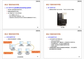 電腦系統
15.2 電腦系統的特點
 並行處理系統 parallel processing system
 用來集中處理運算密集的程序。
 能增加數據處理的速度。
 並行電腦可按下列各項而設計：
 同一時間執行多項工作。
 執行包含多個並行過程的單一工作。
 高度運用流水線技術或同時使用多個算術及邏輯運算部件來執行。
29
電腦系統
15.2 電腦系統的特點
 並行處理系統
 需要按次序執行指令的過程，不能充分利用並行電腦。
30
並行電腦
電腦系統
15.2 電腦系統的特點
 分布式處理系統
 連接至高速網絡的一組電腦。
網絡電腦 1 處理負載管
理員所分配的資料。
網絡電腦 1 網絡電腦 2
負載管理員
負載管理員接受來自網絡
電腦 1 和 3 的結果。
網絡電腦 3 處理負載管
理員所分配的資料。
31
網絡電腦 4 網絡電腦 3
分布式處理網絡
電腦系統
15.2 電腦系統的特點
 分布式處理系統
 分布式處理系統的優點包括：
 可更有效地管理資源。
 與任何網絡上的單一電腦比較，它可提供更佳的運算性能。
 它的容錯度較單一而功能強大的電腦的為高。
 它較單一而功能強大的電腦更為具成本效益。
 它是可升級的。
 如果網絡電腦之間用於系統通訊的時間過長，分布式處理系
統的整體性能也許會減慢。
32
 