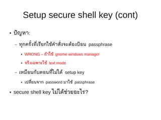 Setup secure shell key (cont)
●   ปั ญหา:

    –   ทุกครั้งที่เรียกใช้คำาสั่งจะต้องป้ อน passphrase
        ●   WRONG – ถ้าใช้ gnome windows manager

        ●   จริงเฉพาะใช้ text mode

    –   เหมือนกับตอนที่ไม่ได้ setup key
        ●   เปลียนจาก password มาใช้ passphrase
                ่

●   secure shell key ไม่ได้ช่วยอะไร?
 