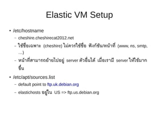 Elastic VM Setup
●   /etc/hostname
    –   cheshire.cheshirecat2012.net
    –   ใช้ช่ อเฉพาะ (cheshire) ไม่ควรใช้ช่ อ ฟั งก์ชน/หน้าที่ (www, ns, smtp,
              ื                             ื        ั
        …)
    –   หน้าที่สามารถย้ายไปอยู่ server ตัวอื่นได้ เมื่อเรามี server ให้ใช้มาก
        ขึ้น
●   /etc/apt/sources.list
    –   default point to ftp.uk.debian.org
    –   elastichosts อยู่ใน US => ftp.us.debian.org
 
