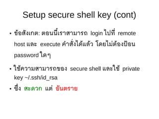 Setup secure shell key (cont)
●   ข้อสังเกต: ตอนนี้เราสามารถ login ไปที่ remote
    host และ execute คำาสั่งได้แล้ว โดยไม่ต้องป้ อน
    password ใดๆ

●   ใช้ความสามารถของ secure shell และใช้ private
    key ~/.ssh/id_rsa
●   ซึ่ง สะดวก แต่ อันตราย
 