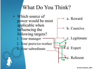 What Do You Think?
• Which source of
                               a. Reward
  power would be most
  applicable when
  influencing the              b. Coercive
  following targets?
 1. Your manager               c. Legitimate
 2. Your peers/co-worker   ?
 3. Your subordinate           d. Expert

                               e. Referent

                                     Krietner/Kinicki, 2009
 