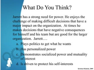 What Do You Think?
Jarrett has a strong need for power. He enjoys the
challenge of making difficult decisions that have a
major impact on the organization. At times he
makes decisions that have negative consequences
for himself and his team but are good for the larger
organization. Jarrett….
  a. Plays politics to get what he wants
  b. Has personalized power
  c. Demonstrates socialized power and mutuality
      of interest
  d. Is driven to protect his self-interests
                                             Krietner/Kinicki, 2009
 