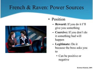 French & Raven: Power Sources

               • Position
                 – Reward: If you do it I’ll
                   give you something
                 – Coercive: If you don’t do
                   it something bad will
                   happen
                 – Legitimate: Do it
                   because the boss asks you
                   to
                    • Can be positive or
                       negative

                                    Krietner/Kinicki, 2009
 