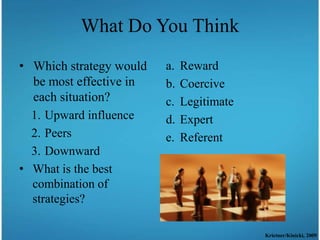 What Do You Think
• Which strategy would   a.   Reward
  be most effective in   b.   Coercive
  each situation?        c.   Legitimate
  1. Upward influence    d.   Expert
  2. Peers               e.   Referent
  3. Downward
• What is the best
  combination of
  strategies?

                                           Krietner/Kinicki, 2009
 
