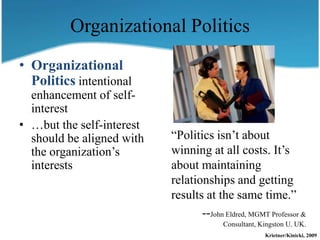 Organizational Politics
• Organizational
  Politics intentional
  enhancement of self-
  interest
• …but the self-interest
  should be aligned with   “Politics isn’t about
  the organization’s       winning at all costs. It’s
  interests                about maintaining
                           relationships and getting
                           results at the same time.”
                                  --John Eldred, MGMT Professor &
                                         Consultant, Kingston U. UK.
                                                      Krietner/Kinicki, 2009
 