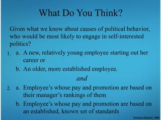 What Do You Think?
 Given what we know about causes of political behavior,
 who would be most likely to engage in self-interested
 politics?
1. a. A new, relatively young employee starting out her
       career or
   b. An older, more established employee.
                          and
2. a. Employee’s whose pay and promotion are based on
      their manager’s rankings of them
   b. Employee’s whose pay and promotion are based on
      an established, known set of standards
                                                Krietner/Kinicki, 2009
 