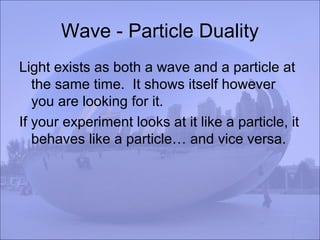 Wave - Particle Duality
Light exists as both a wave and a particle at
the same time. It shows itself however
you are looking for it.
If your experiment looks at it like a particle, it
behaves like a particle… and vice versa.
 