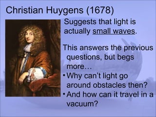 Christian Huygens (1678)
Suggests that light is
actually small waves.
This answers the previous
questions, but begs
more…
•Why can’t light go
around obstacles then?
•And how can it travel in a
vacuum?
 