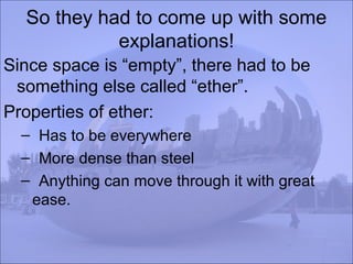 So they had to come up with some
explanations!
Since space is “empty”, there had to be
something else called “ether”.
Properties of ether:
– Has to be everywhere
– More dense than steel
– Anything can move through it with great
ease.
 