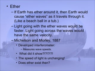 • Ether
– If Earth has ether around it, then Earth would
cause “ether waves” as it travels through it.
(Like a beach ball in a tub.)
– Light going with the ether waves would be
faster. Light going across the waves would
have the same velocity.
– Michelson and Morley, 1887
• Developed interferometer:
– Measures wave speeds.
• What did it show?!?!?!?!
• The speed of light is unchanging!
• Does ether exist then?
 